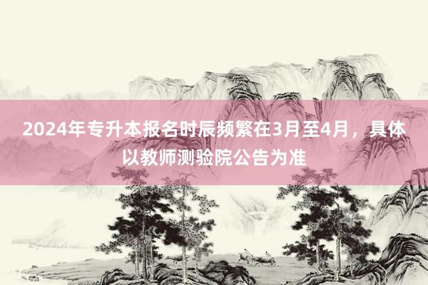 2024年专升本报名时辰频繁在3月至4月，具体以教师测验院公告为准