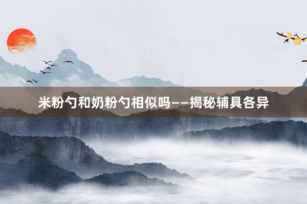 米粉勺和奶粉勺相似吗——揭秘辅具各异