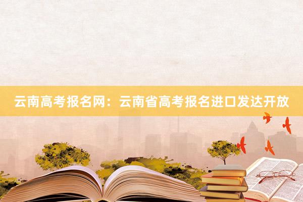 云南高考报名网：云南省高考报名进口发达开放
