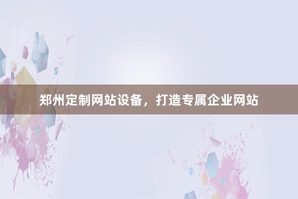 郑州定制网站设备，打造专属企业网站