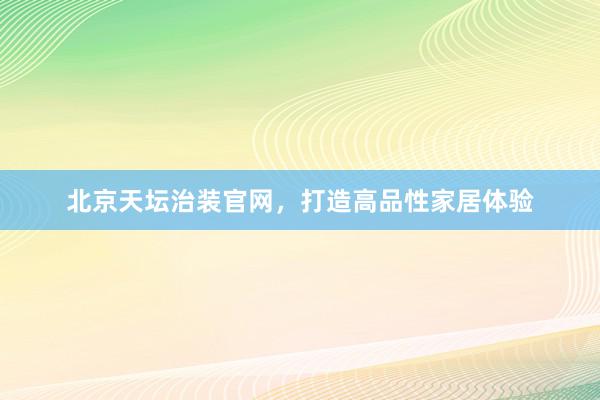 北京天坛治装官网，打造高品性家居体验