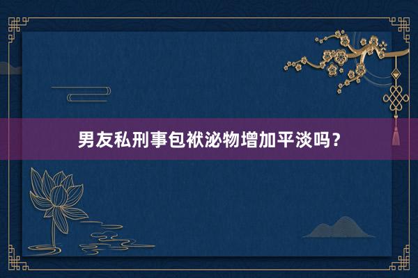 男友私刑事包袱泌物增加平淡吗？