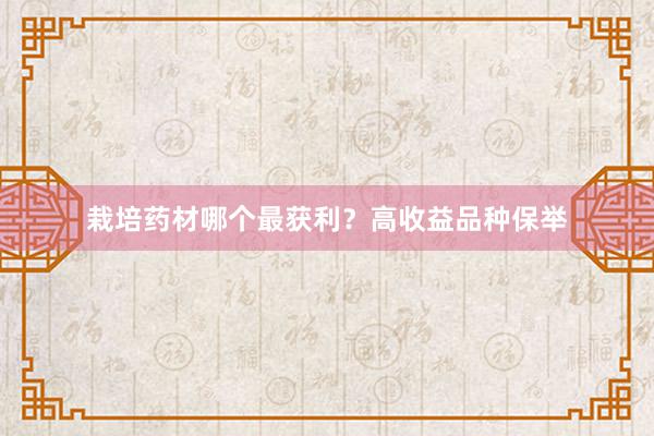 栽培药材哪个最获利？高收益品种保举