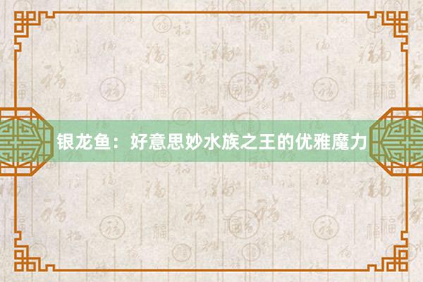 银龙鱼：好意思妙水族之王的优雅魔力