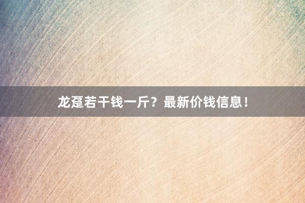 龙趸若干钱一斤？最新价钱信息！
