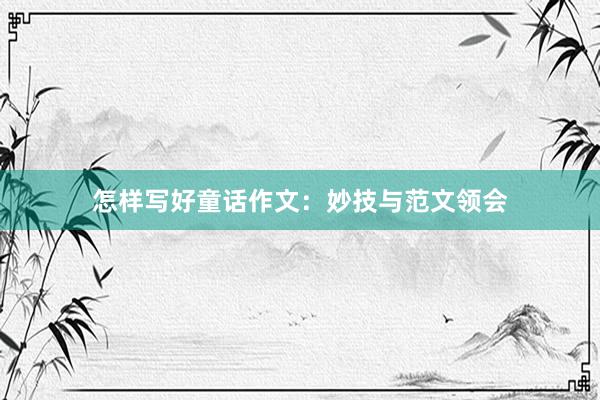 怎样写好童话作文:妙技与范文领会